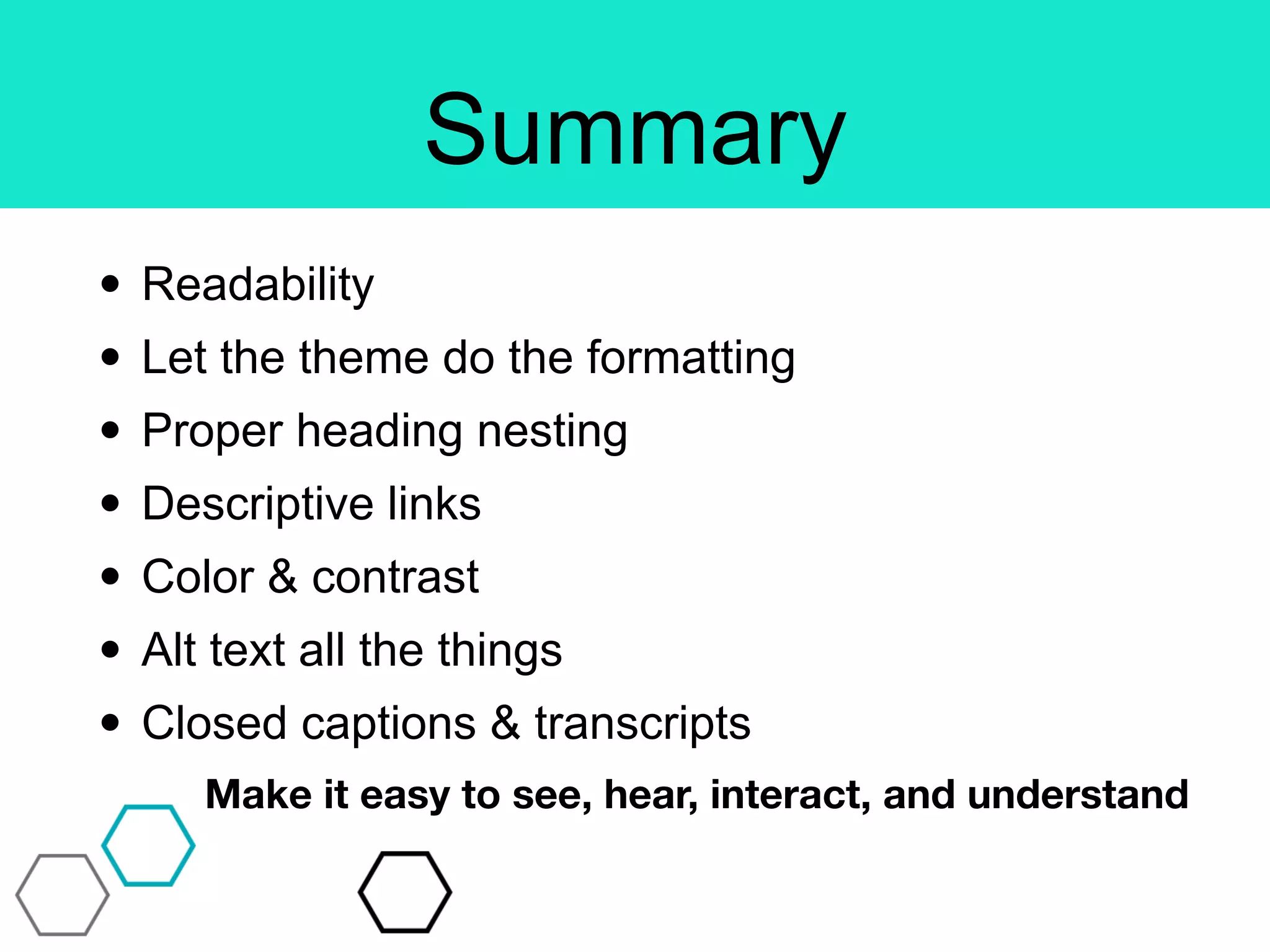 Summary
• Readability
• Let the theme do the formatting
• Proper heading nesting
• Descriptive links
• Color & contrast
• Alt text all the things
• Closed captions & transcripts
Make it easy to see, hear, interact, and understand
 