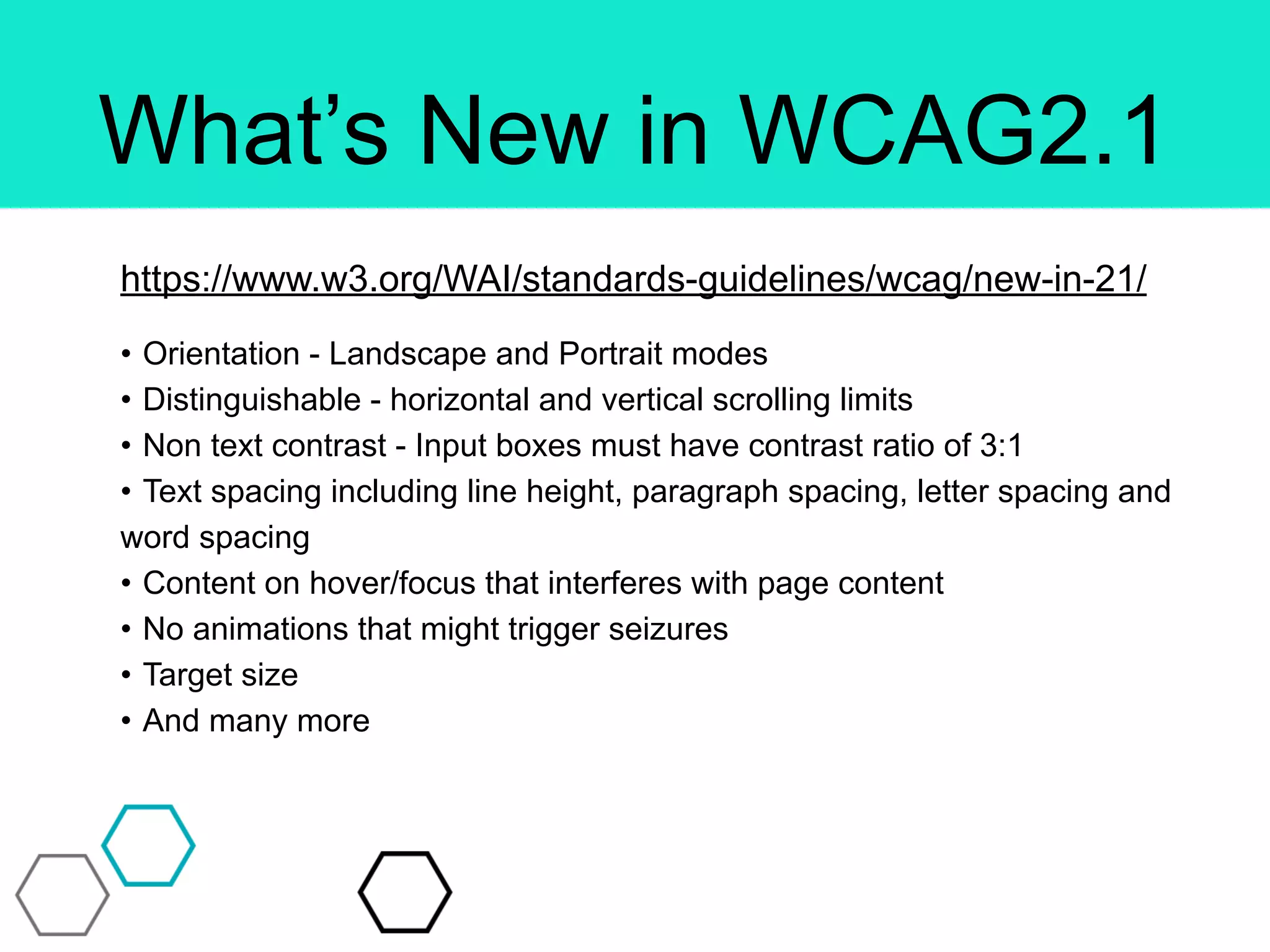 What’s New in WCAG2.1
https://www.w3.org/WAI/standards-guidelines/wcag/new-in-21/
• Orientation - Landscape and Portrait modes
• Distinguishable - horizontal and vertical scrolling limits
• Non text contrast - Input boxes must have contrast ratio of 3:1
• Text spacing including line height, paragraph spacing, letter spacing and
word spacing
• Content on hover/focus that interferes with page content
• No animations that might trigger seizures
• Target size
• And many more
 