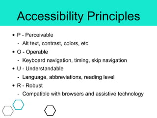 Accessibility Principles
• P - Perceivable
- Alt text, contrast, colors, etc
• O - Operable
- Keyboard navigation, timing, skip navigation
• U - Understandable
- Language, abbreviations, reading level
• R - Robust
- Compatible with browsers and assistive technology
 