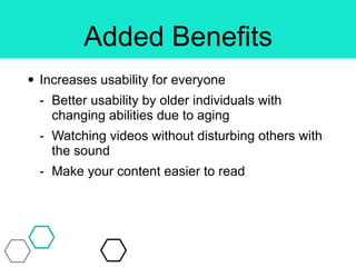Added Benefits
• Increases usability for everyone
- Better usability by older individuals with
changing abilities due to aging
- Watching videos without disturbing others with
the sound
- Make your content easier to read
 