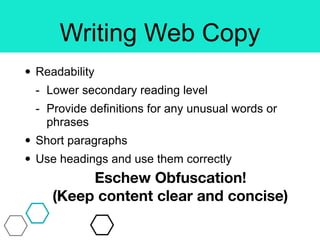 Writing Web Copy
• Readability
- Lower secondary reading level
- Provide definitions for any unusual words or
phrases
• Short paragraphs
• Use headings and use them correctly
Eschew Obfuscation!
(Keep content clear and concise)
 