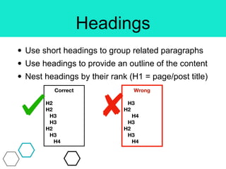 Headings
• Use short headings to group related paragraphs
• Use headings to provide an outline of the content
• Nest headings by their rank (H1 = page/post title)
Correct
H2
H2
H3
H3
H2
H3
H4
Wrong
H3
H2
H4
H3
H2
H3
H4
 