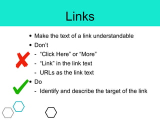 Links
• Make the text of a link understandable
• Don’t
- “Click Here” or “More”
- “Link” in the link text
- URLs as the link text
• Do
- Identify and describe the target of the link
 