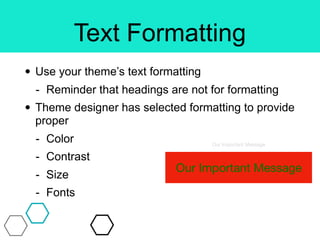 Text Formatting
• Use your theme’s text formatting
- Reminder that headings are not for formatting
• Theme designer has selected formatting to provide
proper
- Color
- Contrast
- Size
- Fonts
Our Important Message
Our Important Message
 