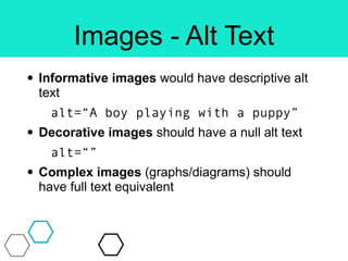 Images - Alt Text
• Informative images would have descriptive alt
text
alt=“A boy playing with a puppy”
• Decorative images should have a null alt text
alt=“”
• Complex images (graphs/diagrams) should
have full text equivalent
 