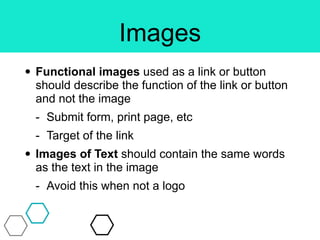Images
• Functional images used as a link or button
should describe the function of the link or button
and not the image
- Submit form, print page, etc
- Target of the link
• Images of Text should contain the same words
as the text in the image
- Avoid this when not a logo
 