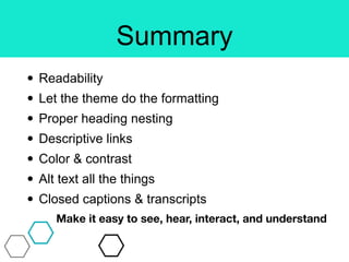 Summary
• Readability
• Let the theme do the formatting
• Proper heading nesting
• Descriptive links
• Color & contrast
• Alt text all the things
• Closed captions & transcripts
Make it easy to see, hear, interact, and understand
 