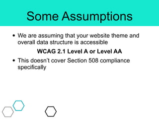 Some Assumptions
• We are assuming that your website theme and
overall data structure is accessible
WCAG 2.1 Level A or Level AA
• This doesn’t cover Section 508 compliance
specifically
 