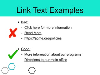 Link Text Examples
• Bad:
- Click here for more information
- Read More
- https://acme.org/policies
• Good:
- More information about our programs
- Directions to our main office
 
