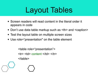 Layout Tables
• Screen readers will read content in the literal order it
appears in code
• Don’t use data table markup such as <th> and <caption>
• Test the layout table on multiple screen sizes
• Use role=“presentation" on the table element
<table role=“presentation”>
<tr> <td> content </td> </tr>
</table>
 