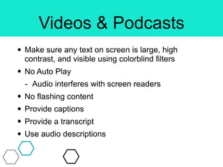 Videos & Podcasts
• Make sure any text on screen is large, high
contrast, and visible using colorblind filters
• No Auto Play
- Audio interferes with screen readers
• No flashing content
• Provide captions
• Provide a transcript
• Use audio descriptions
 