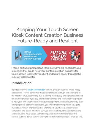 Keeping Your Touch Screen
Kiosk Content Creation Business
Future-Ready and Resilient
From a software perspective, here are some all-encompassing
strategies that could help your content creation business for
touch screen kiosks stay resilient and future-ready through the
industry rollercoaster
Introduction
How to keep your touch screen kiosk content creation business future-ready
and resilient? Never before has this question meant so much with the world in
the midst of unusual adversity that is altering the industry and signaling the need
for creative change. If you pay attention to warnings and forecasts by experts or
to how your own touch screen kiosk business performance is influenced by ever-
changing socio-economic conditions, you know that nothing in how you go to
market can remain unchallenged or unchanged. Countless stories of failed
companies and others who have survived a series of industrial transformations
and revolutions have taught us that companies must metamorphosize if to
survive. But how do we achieve the "right" kind of metamorphosis? Truth be told,
 