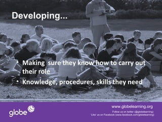 Developing...




 • Making sure they know how to carry out
   their role
 • Knowledge, procedures, skills they need


                                          www.globelearning.org
                                           Follow us on twitter (@globelearning)
                        ‘Like’ us on Facebook (www.facebook.com/globelearning)
 