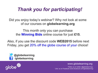 Thank you for participating!

 Did you enjoy today’s webinar? Why not look at some
         of our courses on globelearning.org

         This month only you can purchase
     the Winning Bids online course for just £15.

Also, if you use the discount code WEB2015 before next
Friday, you get 20% off the globe course of your choice!


    @globelearning
    /globelearning
                                                  www.globelearning.org
                                                   Follow us on twitter (@globelearning)
                                ‘Like’ us on Facebook (www.facebook.com/globelearning)
 