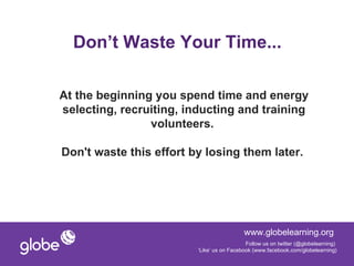 Don’t Waste Your Time...

At the beginning you spend time and energy
selecting, recruiting, inducting and training
                volunteers.

Don't waste this effort by losing them later.




                                           www.globelearning.org
                                            Follow us on twitter (@globelearning)
                         ‘Like’ us on Facebook (www.facebook.com/globelearning)
 