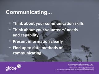 Communicating...
 • Think about your communication skills
 • Think about your volunteers’ needs
   and capability
 • Present information clearly
 • Find up to date methods of
   communicating

                                           www.globelearning.org
                                            Follow us on twitter (@globelearning)
                         ‘Like’ us on Facebook (www.facebook.com/globelearning)
 