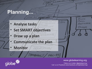 Planning...

 •   Analyse tasks
 •   Set SMART objectives
 •   Draw up a plan
 •   Communicate the plan
 •   Monitor

                                          www.globelearning.org
                                           Follow us on twitter (@globelearning)
                        ‘Like’ us on Facebook (www.facebook.com/globelearning)
 