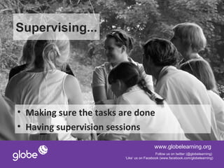 Supervising...




• Making sure the tasks are done
• Having supervision sessions
                                           www.globelearning.org
                                            Follow us on twitter (@globelearning)
                         ‘Like’ us on Facebook (www.facebook.com/globelearning)
 