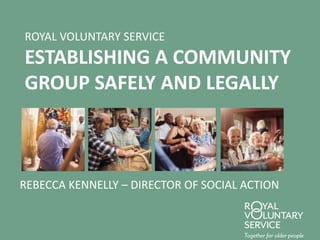 ROYAL VOLUNTARY SERVICE
ESTABLISHING A COMMUNITY
GROUP SAFELY AND LEGALLY
REBECCA KENNELLY – DIRECTOR OF SOCIAL ACTION
 