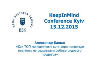 KeepInMind
Conference Kyiv
15.12.2015
Александр Бакка:
«Как ТОП менеджменту компании напрямую
повлиять на результаты работы рядового
продавца»
 