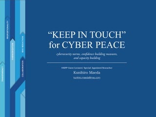 “KEEP IN TOUCH”
for CYBER PEACE
OSIPP Guest Lecturer/ Special Appointed Reseacher!
Kunihiro Maeda
kunihiro.maeda@mac.com
cybersecurity norms, confidence building measures,
and capacity building
 