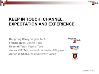 KEEP IN TOUCH: CHANNEL,
EXPECTATION AND EXPERIENCE


Rongrong Wang, Virginia Tech
Francis Quek, Virginia Tech
Deborah Tatar, Virginia Tech
James K.S. Teh, National University of Singapore
Adrian D. Cheok, Keio University, Japan




                                                   CHI May 7, 2012
 