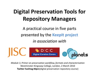 Digital Preservation Tools for
      Repository Managers
          A practical course in five parts
         presented by the KeepIt project
               in association with



Module 3, Primer on preservation workflow, formats and characterisation
        Westminster-Kingsway College, London, 2 March 2010
    Twitter hashtag #dprc(digital preservation repository course)
 