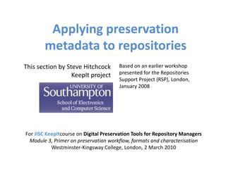 Applying preservation
        metadata to repositories
This section by Steve Hitchcock        Based on an earlier workshop
                  KeepIt project       presented for the Repositories
                                       Support Project (RSP), London,
                                       January 2008




For JISC KeepItcourse on Digital Preservation Tools for Repository Managers
 Module 3, Primer on preservation workflow, formats and characterisation
           Westminster-Kingsway College, London, 2 March 2010
 