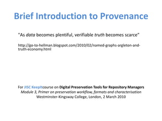 Brief Introduction to Provenance
"As data becomes plentiful, verifiable truth becomes scarce”
http://go-to-hellman.blogspot.com/2010/02/named-graphs-argleton-and-
truth-economy.html
For JISC KeepItcourse on Digital Preservation Tools for Repository Managers
Module 3, Primer on preservation workflow, formats and characterisation
Westminster-Kingsway College, London, 2 March 2010
 