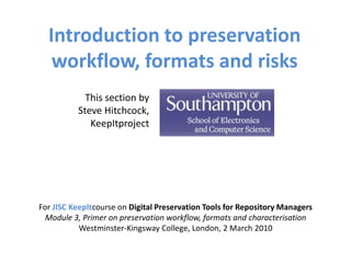 Introduction to preservation
   workflow, formats and risks
            This section by
          Steve Hitchcock,
             KeepItproject




For JISC KeepItcourse on Digital Preservation Tools for Repository Managers
 Module 3, Primer on preservation workflow, formats and characterisation
           Westminster-Kingsway College, London, 2 March 2010
 