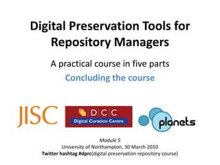 Digital Preservation Tools for
    Repository Managers
     A practical course in five parts
        Concluding the course




                            Module 5
           University of Northampton, 30 March 2010
  Twitter hashtag #dprc(digital preservation repository course)
 