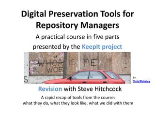 Digital Preservation Tools for
    Repository Managers
      A practical course in five parts
     presented by the KeepIt project



                                                       By
                                                       Chris Blakeley

       Revision with Steve Hitchcock
         A rapid recap of tools from the course:
what they do, what they look like, what we did with them
 