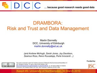 DRAMBORA:  Risk and Trust and Data Management   Martin Donnelly DCC, University of Edinburgh [email_address]   (and Andrew McHugh, Sarah Jones, Joy Davidson,  Seamus Ross, Raivo Ruusalepp, Perla Innocenti…) 