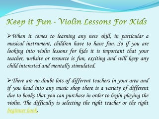 When it comes to learning any new skill, in particular a
musical instrument, children have to have fun. So if you are
looking into violin lessons for kids it is important that your
teacher, website or resource is fun, exciting and will keep any
child interested and mentally stimulated.

There are no doubt lots of different teachers in your area and
if you head into any music shop there is a variety of different
due to books that you can purchase in order to begin playing the
violin. The difficulty is selecting the right teacher or the right
beginner book.
 