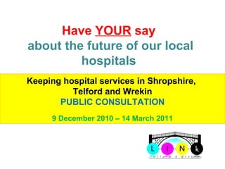 Telford & Wrekin LINk Have  YOUR  say  about the future of our local hospitals  Keeping hospital services in Shropshire,  Telford and Wrekin PUBLIC CONSULTATION 9 December 2010 – 14 March 2011 