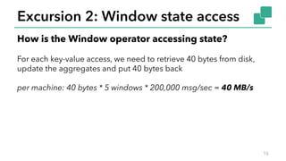 Excursion 2: Window state access
16
How is the Window operator accessing state?
For each key-value access, we need to retr...