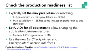 Check the production readiness list
§ Explicitly set the max parallelism for rescaling
• 0 < parallelism <= max parallelism <= 32768
• Max parallelism > 128 has some impact on performance and
state size
§ Set UUIDs for all operators to allow changing the
application between restores
• By default Flink generates UUIDs
§ Use the new ListCheckpointed and
CheckpointedFunction interfaces
25
Production Readiness Checklist: https://ci.apache.org/projects/flink/flink-docs-release-
1.3/ops/production_ready.html
 