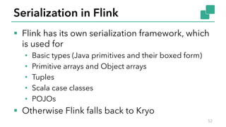 Serialization in Flink
§ Flink has its own serialization framework, which
is used for
• Basic types (Java primitives and their boxed form)
• Primitive arrays and Object arrays
• Tuples
• Scala case classes
• POJOs
§ Otherwise Flink falls back to Kryo
52
 