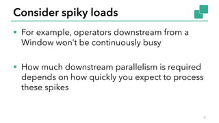 Consider spiky loads
§ For example, operators downstream from a
Window won’t be continuously busy
§ How much downstream parallelism is required
depends on how quickly you expect to process
these spikes
6
 