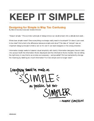 KEEP IT SIMPLE
Designing for Simple is Way Too Confusing
By Marvin Gaviola, Associate Creative Director
“Keep it simple.” This common principle of design drove our creative team into a debate last week.  
What does simple mean? Does everything we design really need to be simple? Or does it just need
to be clear? And what is the diﬀerence between simple and clear? This idea of “simple” was an
important design principle to follow, but on it’s own it can lead designers in the wrong direction.  
Information design seeks to balance visual simplicity with clarity. Information designers have to take
into account both the information that is displayed and the information that is implied. Are we telling
the right story in way that is as concise as necessary – and possible? Did we inadvertently change
the meaning by deleting too much information? Is it too simple and no longer clear? 

xplane.com
 