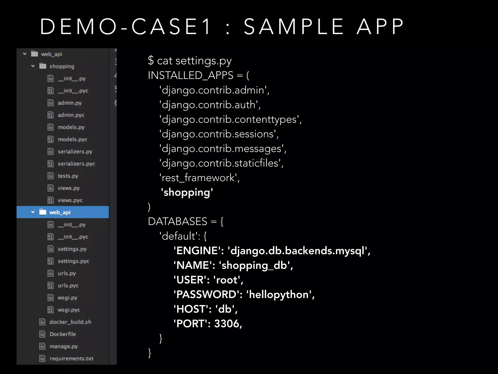 D E M O - C A S E 1 : S A M P L E A P P
$ cat settings.py
INSTALLED_APPS = (
'django.contrib.admin',
'django.contrib.auth',
'django.contrib.contenttypes',
'django.contrib.sessions',
'django.contrib.messages',
'django.contrib.staticfiles',
'rest_framework',
'shopping'
)
DATABASES = {
'default': {
'ENGINE': 'django.db.backends.mysql',
'NAME': 'shopping_db',
'USER': 'root',
'PASSWORD': 'hellopython',
'HOST': 'db',
'PORT': 3306,
}
}
 