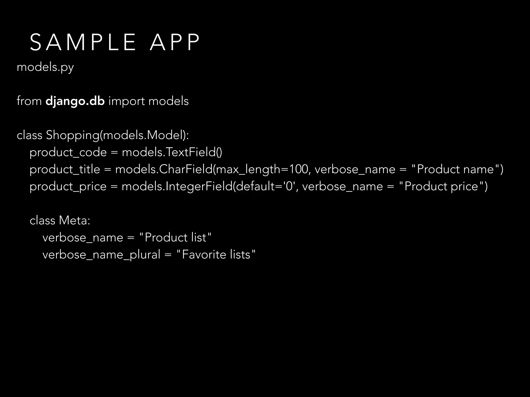 S A M P L E A P P
models.py
 
from django.db import models
class Shopping(models.Model):
product_code = models.TextField()
product_title = models.CharField(max_length=100, verbose_name = "Product name")
product_price = models.IntegerField(default='0', verbose_name = "Product price")
class Meta:
verbose_name = "Product list"
verbose_name_plural = "Favorite lists"
 