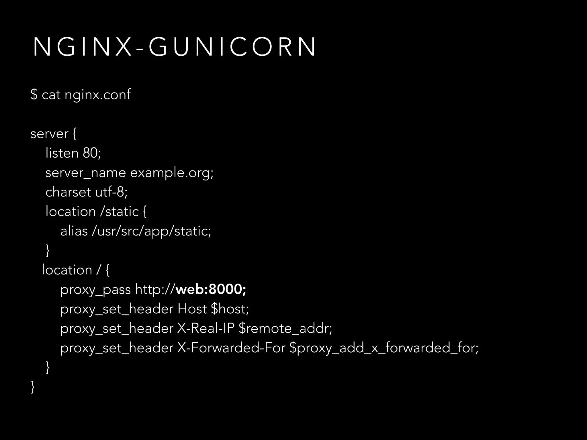 N G I N X - G U N I C O R N
$ cat nginx.conf
server {
listen 80;
server_name example.org;
charset utf-8;
location /static {
alias /usr/src/app/static;
}
location / {
proxy_pass http://web:8000;
proxy_set_header Host $host;
proxy_set_header X-Real-IP $remote_addr;
proxy_set_header X-Forwarded-For $proxy_add_x_forwarded_for;
}
}
 