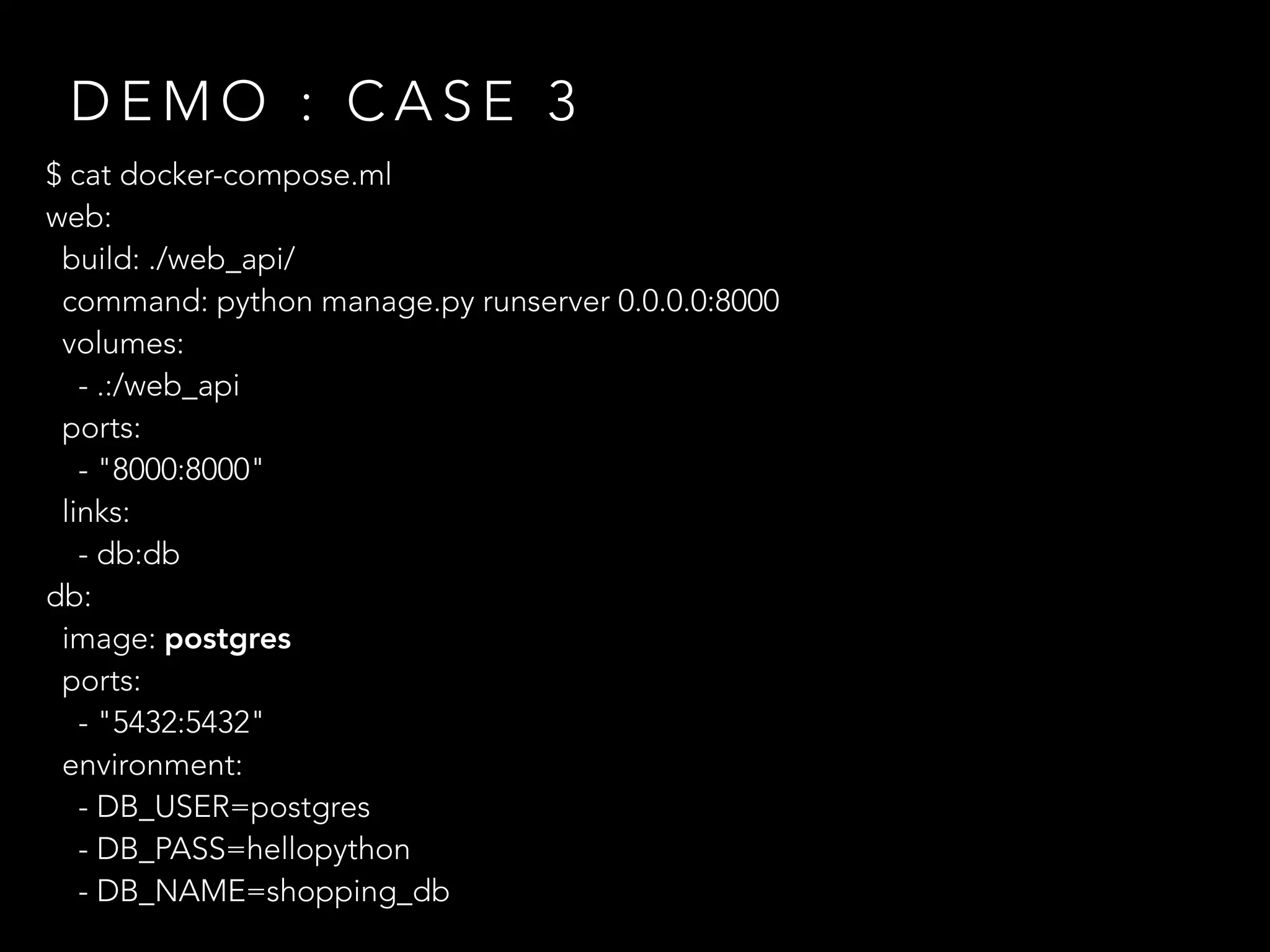 $ cat docker-compose.ml
web:
build: ./web_api/
command: python manage.py runserver 0.0.0.0:8000
volumes:
- .:/web_api
ports:
- "8000:8000"
links:
- db:db
db:
image: postgres
ports:
- "5432:5432"
environment:
- DB_USER=postgres
- DB_PASS=hellopython
- DB_NAME=shopping_db
D E M O : C A S E 3
 