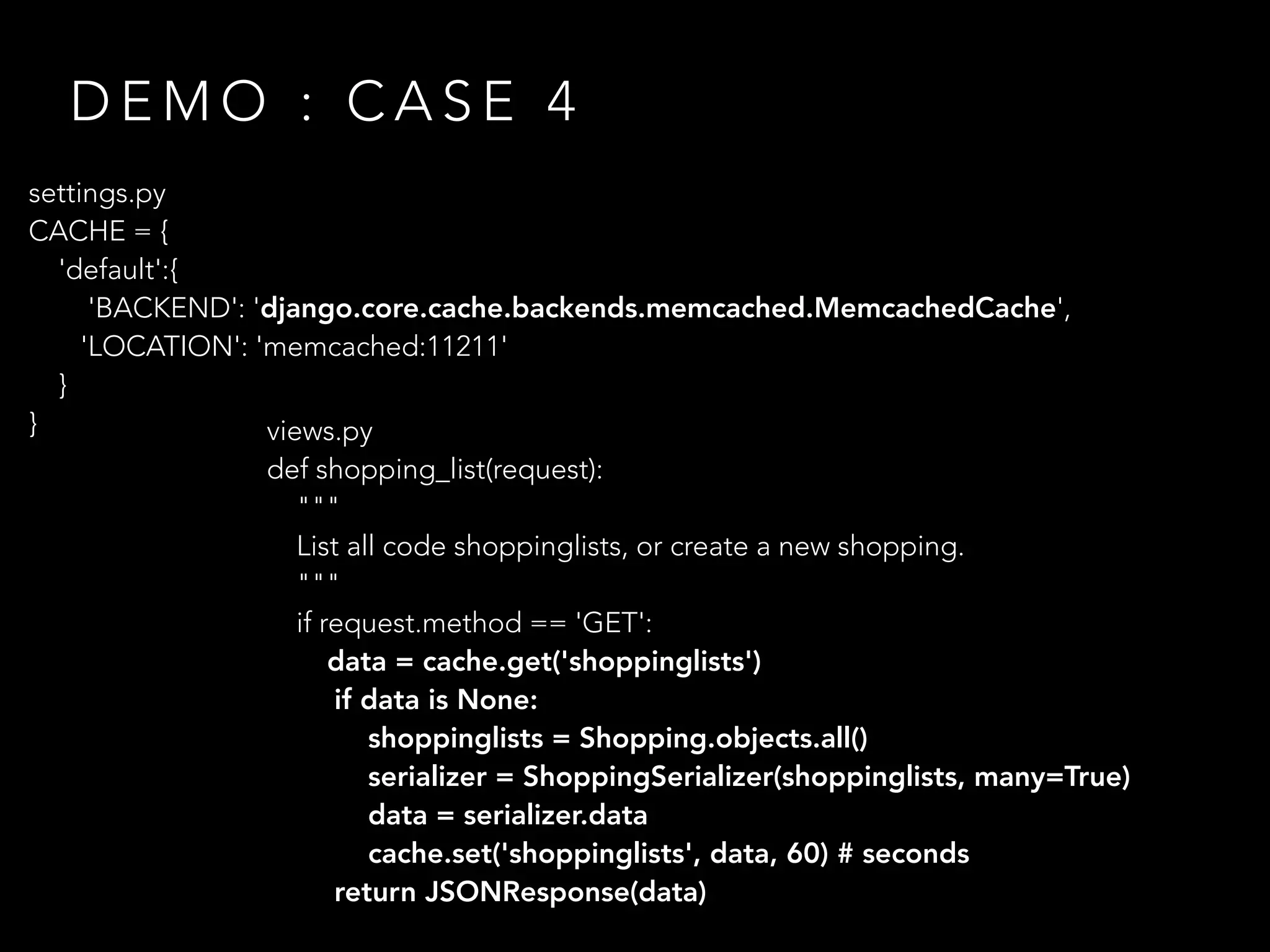 D E M O : C A S E 4
settings.py
CACHE = {
'default':{
'BACKEND': 'django.core.cache.backends.memcached.MemcachedCache',
'LOCATION': 'memcached:11211'
}
} views.py
def shopping_list(request):
"""
List all code shoppinglists, or create a new shopping.
"""
if request.method == 'GET':
data = cache.get('shoppinglists')
if data is None:
shoppinglists = Shopping.objects.all()
serializer = ShoppingSerializer(shoppinglists, many=True)
data = serializer.data
cache.set('shoppinglists', data, 60) # seconds
return JSONResponse(data)
 
