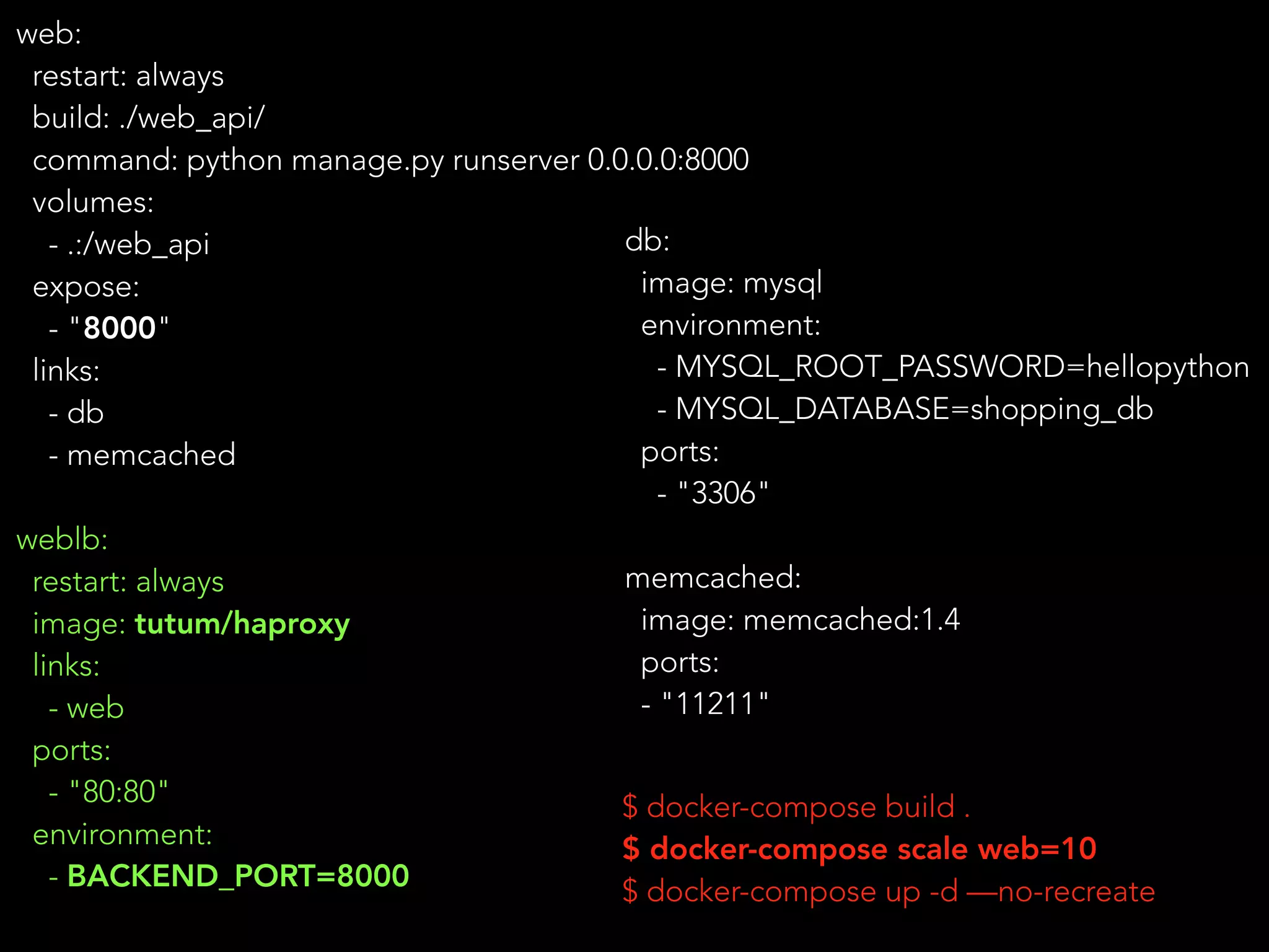 web:
restart: always
build: ./web_api/
command: python manage.py runserver 0.0.0.0:8000
volumes:
- .:/web_api
expose:
- "8000"
links:
- db
- memcached
weblb:
restart: always
image: tutum/haproxy
links:
- web
ports:
- "80:80"
environment:
- BACKEND_PORT=8000
$ docker-compose build .
$ docker-compose scale web=10
$ docker-compose up -d —no-recreate
db:
image: mysql
environment:
- MYSQL_ROOT_PASSWORD=hellopython
- MYSQL_DATABASE=shopping_db
ports:
- "3306"
memcached:
image: memcached:1.4
ports:
- "11211"
 