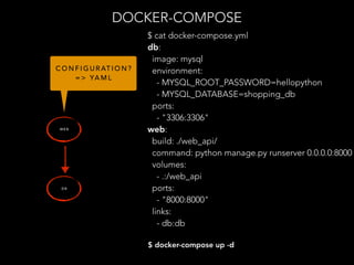 DOCKER-COMPOSE
W E B
D B
$ docker-compose up -d
C O N F I G U R AT I O N ?
= > YA M L
$ cat docker-compose.yml
db:
image: mysql
environment:
- MYSQL_ROOT_PASSWORD=hellopython
- MYSQL_DATABASE=shopping_db
ports:
- "3306:3306"
web:
build: ./web_api/
command: python manage.py runserver 0.0.0.0:8000
volumes:
- .:/web_api
ports:
- "8000:8000"
links:
- db:db
 