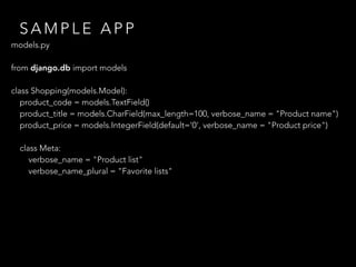 S A M P L E A P P
models.py
 
from django.db import models
class Shopping(models.Model):
product_code = models.TextField()
product_title = models.CharField(max_length=100, verbose_name = "Product name")
product_price = models.IntegerField(default='0', verbose_name = "Product price")
class Meta:
verbose_name = "Product list"
verbose_name_plural = "Favorite lists"
 