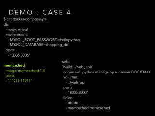 $ cat docker-compose.yml
db:
image: mysql
environment:
- MYSQL_ROOT_PASSWORD=hellopython
- MYSQL_DATABASE=shopping_db
ports:
- "3306:3306"
memcached:
image: memcached:1.4
ports:
- "11211:11211"
D E M O : C A S E 4
web:
build: ./web_api/
command: python manage.py runserver 0.0.0.0:8000
volumes:
- .:/web_api
ports:
- "8000:8000"
links:
- db:db
- memcached:memcached
 