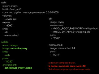web:
restart: always
build: ./web_api/
command: python manage.py runserver 0.0.0.0:8000
volumes:
- .:/web_api
expose:
- "8000"
links:
- db
- memcached
weblb:
restart: always
image: tutum/haproxy
links:
- web
ports:
- "80:80"
environment:
- BACKEND_PORT=8000
$ docker-compose build .
$ docker-compose scale web=10
$ docker-compose up -d —no-recreate
db:
image: mysql
environment:
- MYSQL_ROOT_PASSWORD=hellopython
- MYSQL_DATABASE=shopping_db
ports:
- "3306"
memcached:
image: memcached:1.4
ports:
- "11211"
 